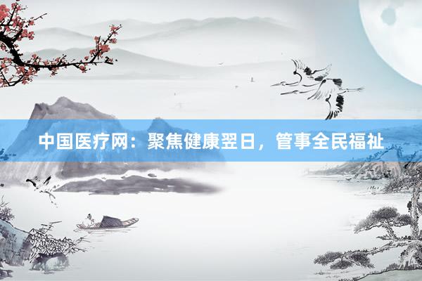 中国医疗网:聚焦健康翌日,管事全民福祉