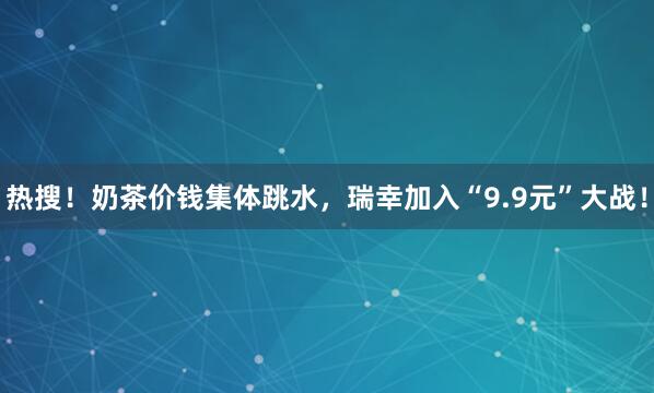 热搜！奶茶价钱集体跳水，瑞幸加入“9.9元”大战！